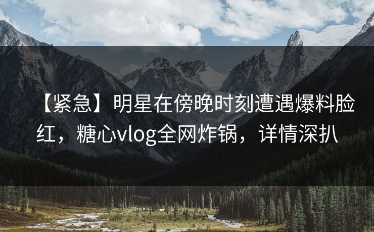 【紧急】明星在傍晚时刻遭遇爆料脸红,糖心vlog全网炸锅,详情深扒 【紧急】明星在傍晚时刻遭遇爆料脸红,糖心vlog全网炸锅,详情深扒