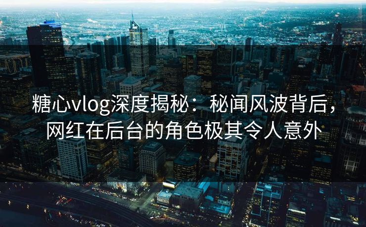糖心vlog深度揭秘:秘闻风波背后,网红在后台的角色极其令人意外 糖心vlog深度揭秘:秘闻风波背后,网红在后台的角色极其令人意外