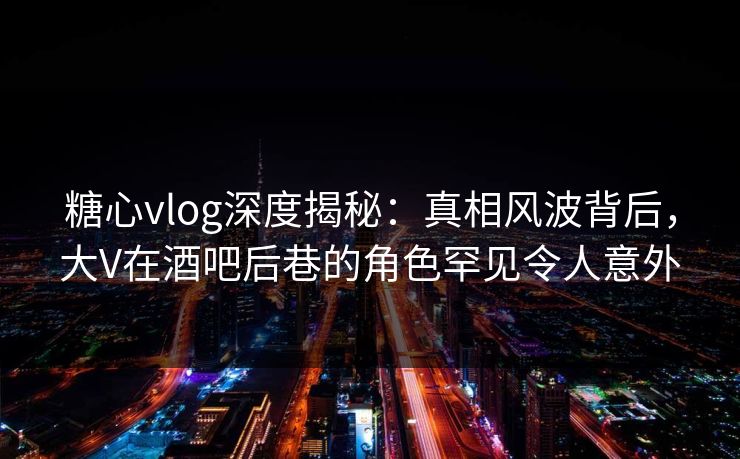 糖心vlog深度揭秘：真相风波背后，大V在酒吧后巷的角色罕见令人意外