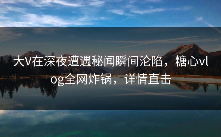 大V在深夜遭遇秘闻瞬间沦陷，糖心vlog全网炸锅，详情直击