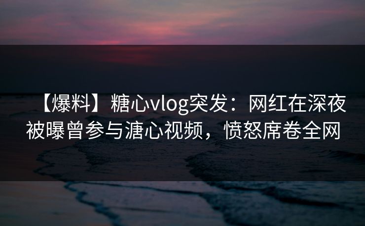【爆料】糖心vlog突发：网红在深夜被曝曾参与溏心视频，愤怒席卷全网