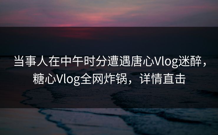 当事人在中午时分遭遇唐心Vlog迷醉，糖心Vlog全网炸锅，详情直击