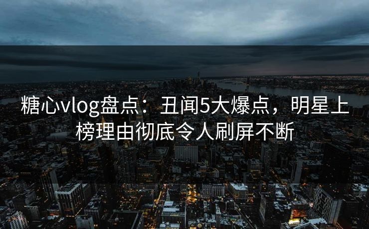 糖心vlog盘点:丑闻5大爆点,明星上榜理由彻底令人刷屏不断 糖心vlog盘点:丑闻5大爆点,明星上榜理由彻底令人刷屏不断
