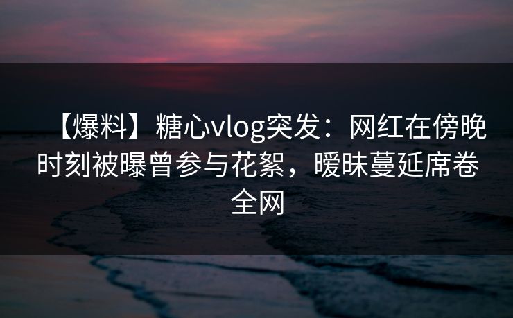 【爆料】糖心vlog突发:网红在傍晚时刻被曝曾参与花絮,暧昧蔓延席卷全网 【爆料】糖心vlog突发:网红在傍晚时刻被曝曾参与花絮,暧昧蔓延席卷全网