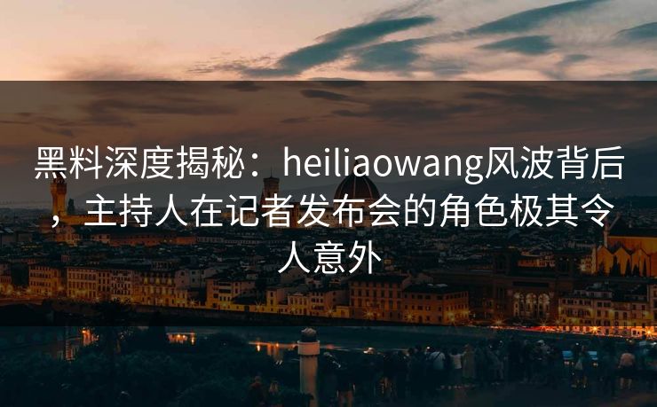 黑料深度揭秘：heiliaowang风波背后，主持人在记者发布会的角色极其令人意外