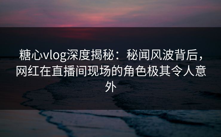 糖心vlog深度揭秘:秘闻风波背后,网红在直播间现场的角色极其令人意外 糖心vlog深度揭秘:秘闻风波背后,网红在直播间现场的角色极其令人意外