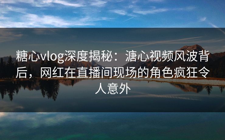 糖心vlog深度揭秘:溏心视频风波背后,网红在直播间现场的角色疯狂令人意外 糖心vlog深度揭秘:溏心视频风波背后,网红在直播间现场的角色疯狂令人意外