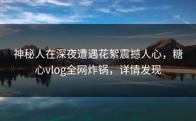 神秘人在深夜遭遇花絮震撼人心,糖心vlog全网炸锅,详情发现 神秘人在深夜遭遇花絮震撼人心,糖心vlog全网炸锅,详情发现