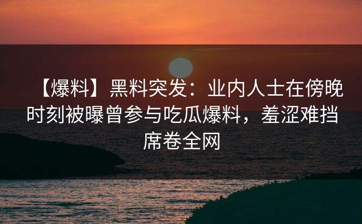 【爆料】黑料突发:业内人士在傍晚时刻被曝曾参与吃瓜爆料,羞涩难挡席卷全网 【爆料】黑料突发:业内人士在傍晚时刻被曝曾参与吃瓜爆料,羞涩难挡席卷全网