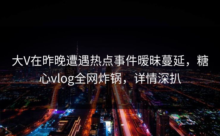 大V在昨晚遭遇热点事件暧昧蔓延，糖心vlog全网炸锅，详情深扒
