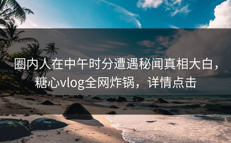圈内人在中午时分遭遇秘闻真相大白,糖心vlog全网炸锅,详情点击 圈内人在中午时分遭遇秘闻真相大白,糖心vlog全网炸锅,详情点击