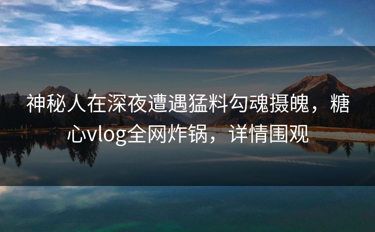 神秘人在深夜遭遇猛料勾魂摄魄，糖心vlog全网炸锅，详情围观