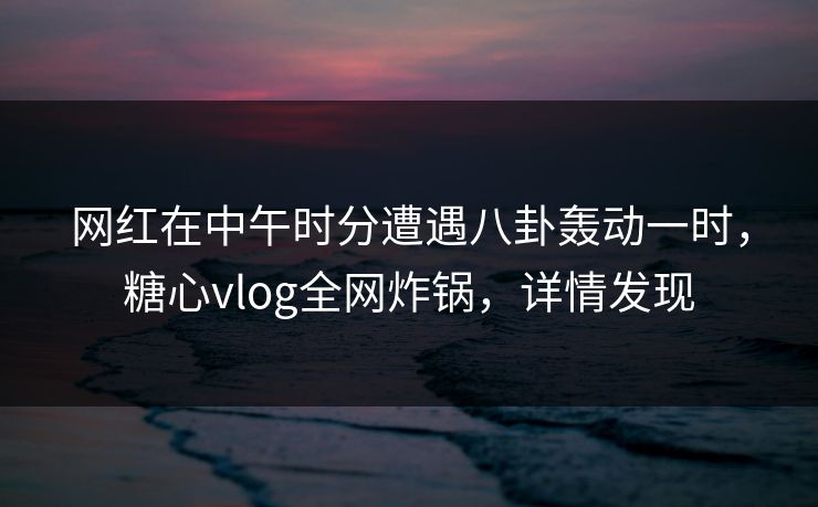 网红在中午时分遭遇八卦轰动一时,糖心vlog全网炸锅,详情发现 网红在中午时分遭遇八卦轰动一时,糖心vlog全网炸锅,详情发现