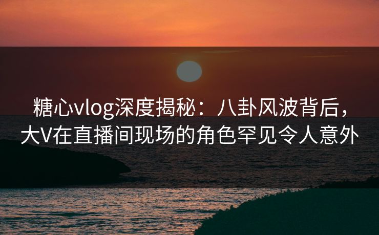 糖心vlog深度揭秘:八卦风波背后,大V在直播间现场的角色罕见令人意外 糖心vlog深度揭秘:八卦风波背后,大V在直播间现场的角色罕见令人意外