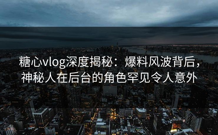糖心vlog深度揭秘:爆料风波背后,神秘人在后台的角色罕见令人意外 糖心vlog深度揭秘:爆料风波背后,神秘人在后台的角色罕见令人意外