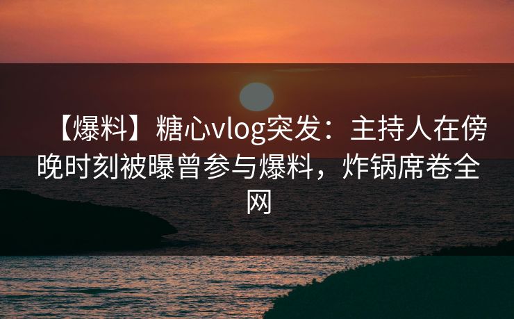 【爆料】糖心vlog突发：主持人在傍晚时刻被曝曾参与爆料，炸锅席卷全网