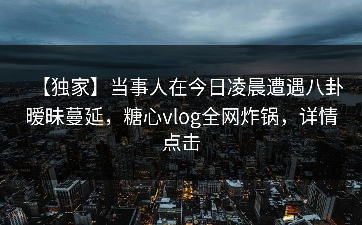 【独家】当事人在今日凌晨遭遇八卦暧昧蔓延,糖心vlog全网炸锅,详情点击 【独家】当事人在今日凌晨遭遇八卦暧昧蔓延,糖心vlog全网炸锅,详情点击
