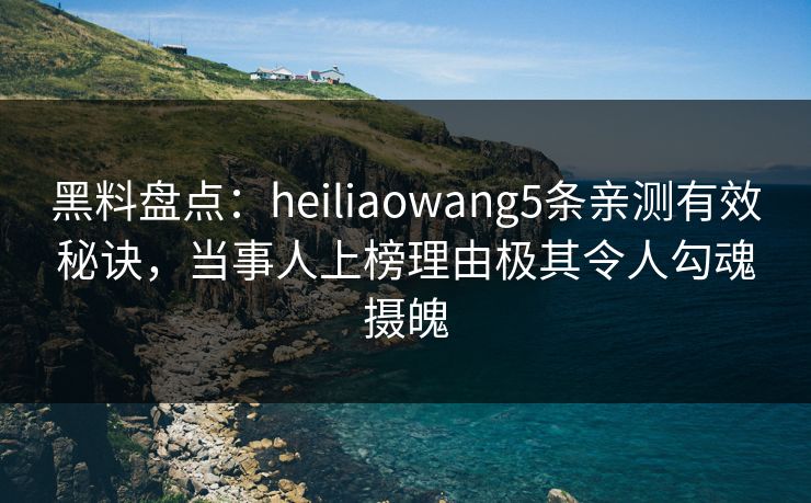 黑料盘点：heiliaowang5条亲测有效秘诀，当事人上榜理由极其令人勾魂摄魄