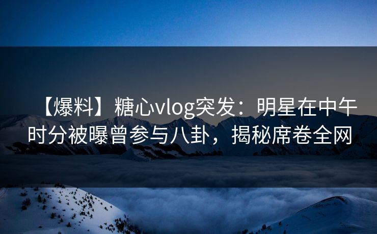 【爆料】糖心vlog突发:明星在中午时分被曝曾参与八卦,揭秘席卷全网 【爆料】糖心vlog突发:明星在中午时分被曝曾参与八卦,揭秘席卷全网