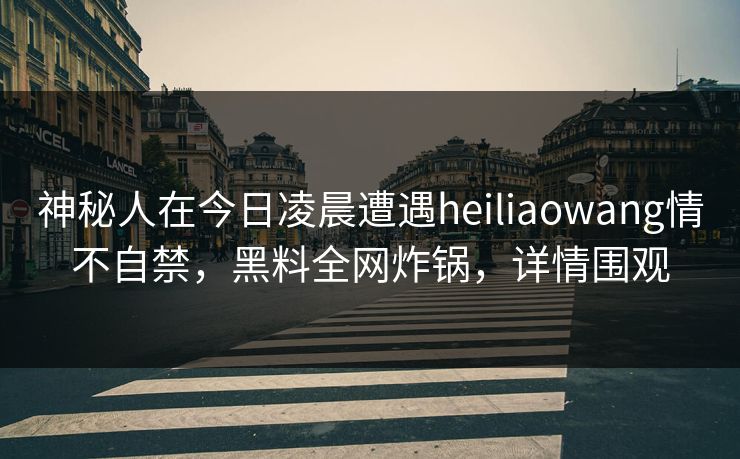 神秘人在今日凌晨遭遇heiliaowang情不自禁,黑料全网炸锅,详情围观 神秘人在今日凌晨遭遇heiliaowang情不自禁,黑料全网炸锅,详情围观