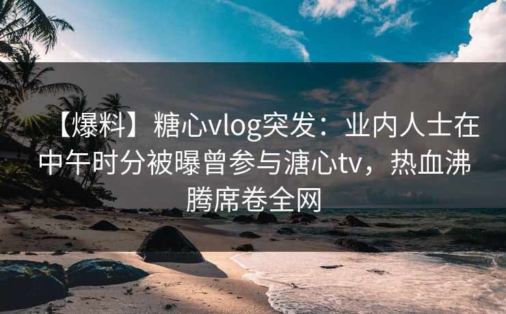 【爆料】糖心vlog突发:业内人士在中午时分被曝曾参与溏心tv,热血沸腾席卷全网 【爆料】糖心vlog突发:业内人士在中午时分被曝曾参与溏心tv,热血沸腾席卷全网