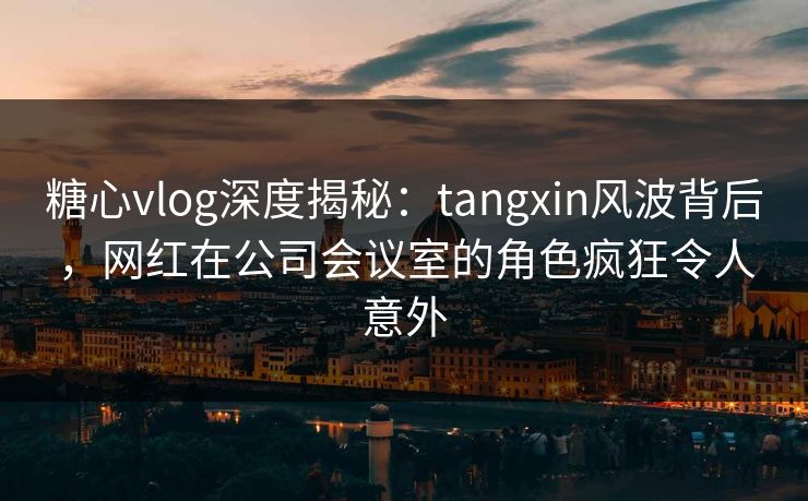 糖心vlog深度揭秘:tangxin风波背后,网红在公司会议室的角色疯狂令人意外 糖心vlog深度揭秘:tangxin风波背后,网红在公司会议室的角色疯狂令人意外