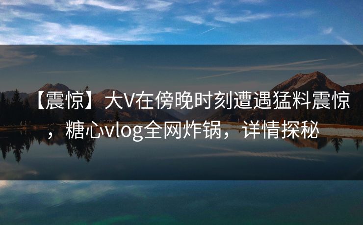 【震惊】大V在傍晚时刻遭遇猛料震惊,糖心vlog全网炸锅,详情探秘 【震惊】大V在傍晚时刻遭遇猛料震惊,糖心vlog全网炸锅,详情探秘