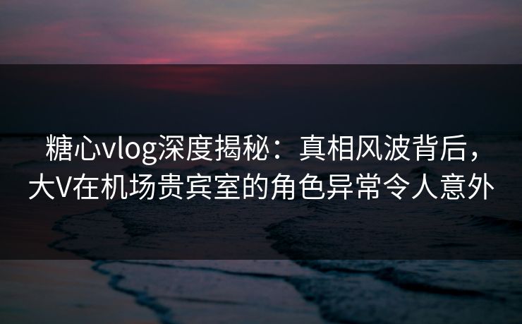 糖心vlog深度揭秘:真相风波背后,大V在机场贵宾室的角色异常令人意外 糖心vlog深度揭秘:真相风波背后,大V在机场贵宾室的角色异常令人意外
