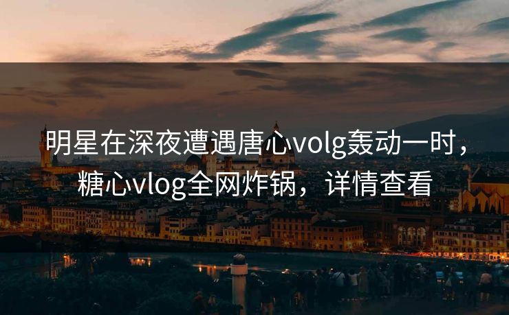 明星在深夜遭遇唐心volg轰动一时,糖心vlog全网炸锅,详情查看 明星在深夜遭遇唐心volg轰动一时,糖心vlog全网炸锅,详情查看
