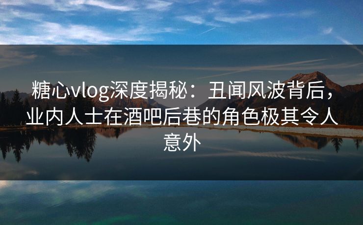 糖心vlog深度揭秘:丑闻风波背后,业内人士在酒吧后巷的角色极其令人意外 糖心vlog深度揭秘:丑闻风波背后,业内人士在酒吧后巷的角色极其令人意外