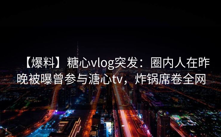 【爆料】糖心vlog突发:圈内人在昨晚被曝曾参与溏心tv,炸锅席卷全网 【爆料】糖心vlog突发:圈内人在昨晚被曝曾参与溏心tv,炸锅席卷全网