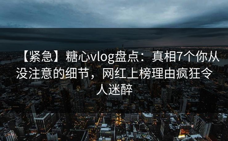 【紧急】糖心vlog盘点:真相7个你从没注意的细节,网红上榜理由疯狂令人迷醉 【紧急】糖心vlog盘点:真相7个你从没注意的细节,网红上榜理由疯狂令人迷醉