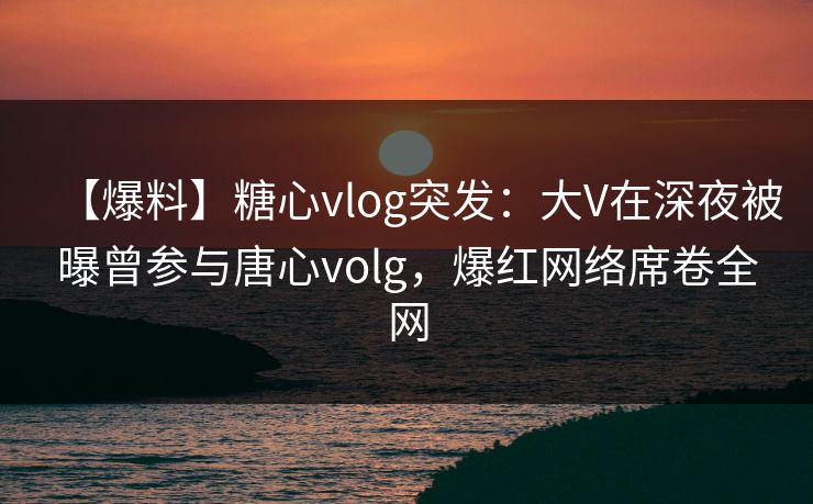 【爆料】糖心vlog突发:大V在深夜被曝曾参与唐心volg,爆红网络席卷全网 【爆料】糖心vlog突发:大V在深夜被曝曾参与唐心volg,爆红网络席卷全网