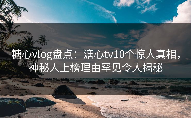 糖心vlog盘点：溏心tv10个惊人真相，神秘人上榜理由罕见令人揭秘