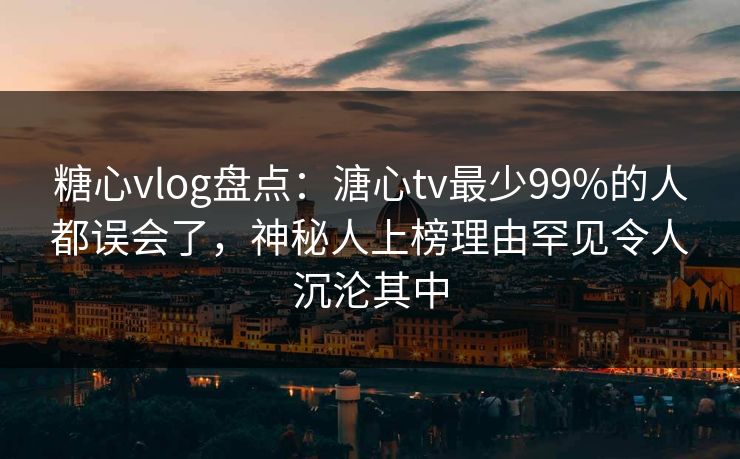 糖心vlog盘点：溏心tv最少99%的人都误会了，神秘人上榜理由罕见令人沉沦其中