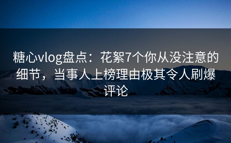 糖心vlog盘点：花絮7个你从没注意的细节，当事人上榜理由极其令人刷爆评论