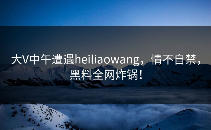 大V中午遭遇heiliaowang,情不自禁,黑料全网炸锅! 大V中午遭遇heiliaowang,情不自禁,黑料全网炸锅!