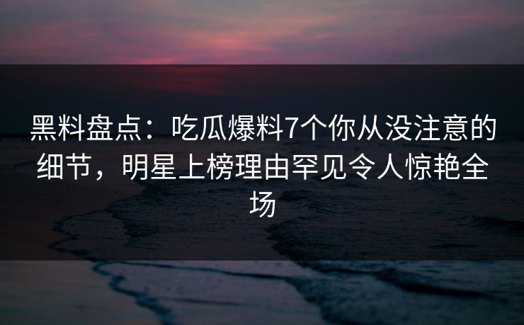 黑料盘点：吃瓜爆料7个你从没注意的细节，明星上榜理由罕见令人惊艳全场