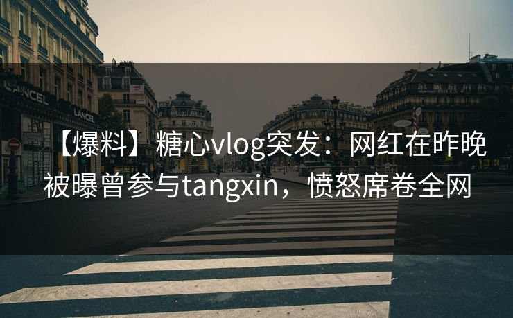 【爆料】糖心vlog突发：网红在昨晚被曝曾参与tangxin，愤怒席卷全网