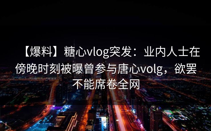 【爆料】糖心vlog突发:业内人士在傍晚时刻被曝曾参与唐心volg,欲罢不能席卷全网 【爆料】糖心vlog突发:业内人士在傍晚时刻被曝曾参与唐心volg,欲罢不能席卷全网