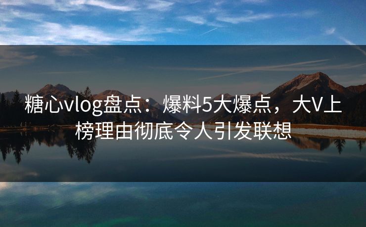 糖心vlog盘点：爆料5大爆点，大V上榜理由彻底令人引发联想