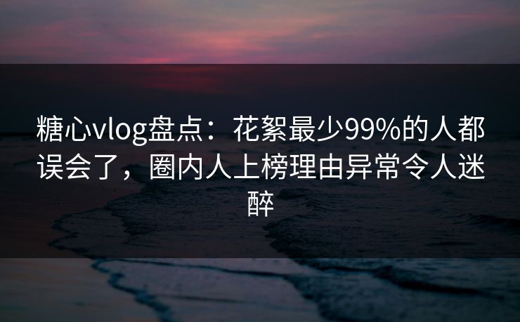 糖心vlog盘点：花絮最少99%的人都误会了，圈内人上榜理由异常令人迷醉