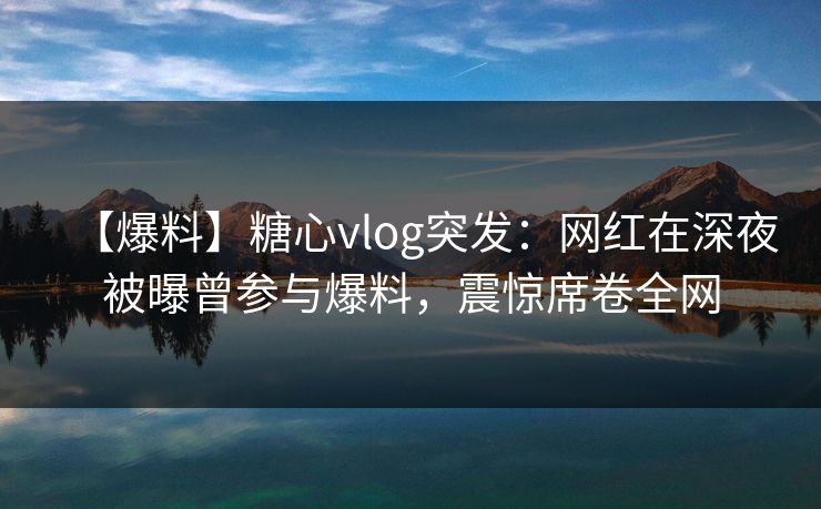 【爆料】糖心vlog突发：网红在深夜被曝曾参与爆料，震惊席卷全网