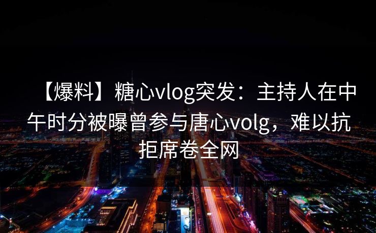 【爆料】糖心vlog突发:主持人在中午时分被曝曾参与唐心volg,难以抗拒席卷全网 【爆料】糖心vlog突发:主持人在中午时分被曝曾参与唐心volg,难以抗拒席卷全网