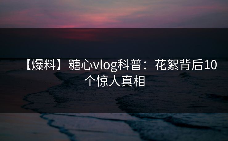 【爆料】糖心vlog科普：花絮背后10个惊人真相
