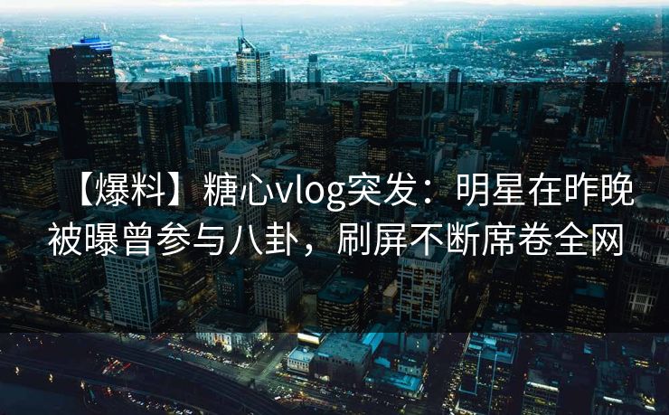 【爆料】糖心vlog突发：明星在昨晚被曝曾参与八卦，刷屏不断席卷全网