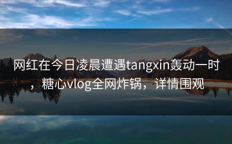 网红在今日凌晨遭遇tangxin轰动一时,糖心vlog全网炸锅,详情围观 网红在今日凌晨遭遇tangxin轰动一时,糖心vlog全网炸锅,详情围观