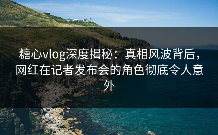 糖心vlog深度揭秘:真相风波背后,网红在记者发布会的角色彻底令人意外 糖心vlog深度揭秘:真相风波背后,网红在记者发布会的角色彻底令人意外