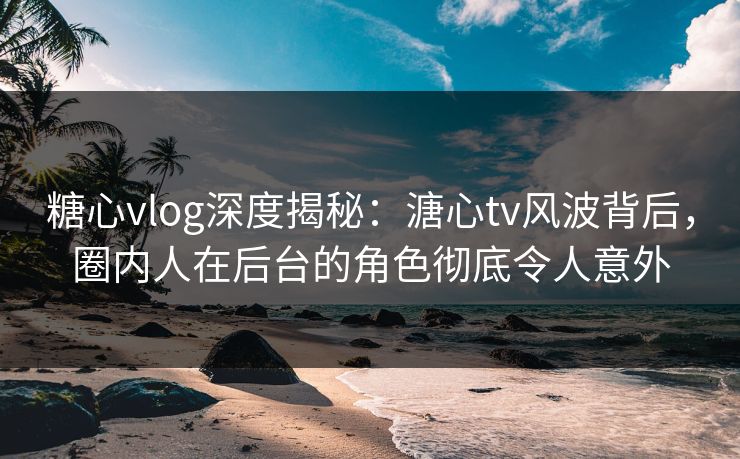 糖心vlog深度揭秘：溏心tv风波背后，圈内人在后台的角色彻底令人意外