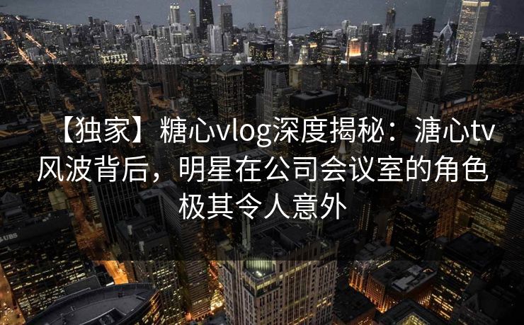 【独家】糖心vlog深度揭秘：溏心tv风波背后，明星在公司会议室的角色极其令人意外